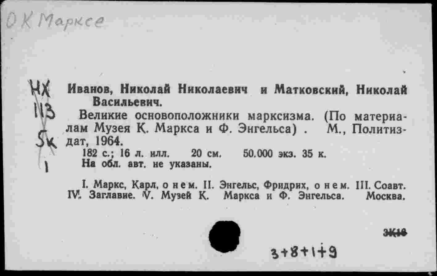 ﻿ИАрХСе
in
I
Иванов, Николай Николаевич и Матковский, Николай Васильевич.
Великие основоположники марксизма. (По материалам Музея К. Маркса и Ф. Энгельса) .	М., Политиз-
дат, 1964.
182 с.; 16 л. илл. 20 см. 50.000 экз. 35 к.
На оОл. авт. не указаны.
I. Маркс, Карл, о нем. П. Энгельс, Фридрих, о нем. III. Соавт. IV. Заглавие. V. Музей К. Маркса и Ф. Энгельса. Москва.
%+8 +1+9
